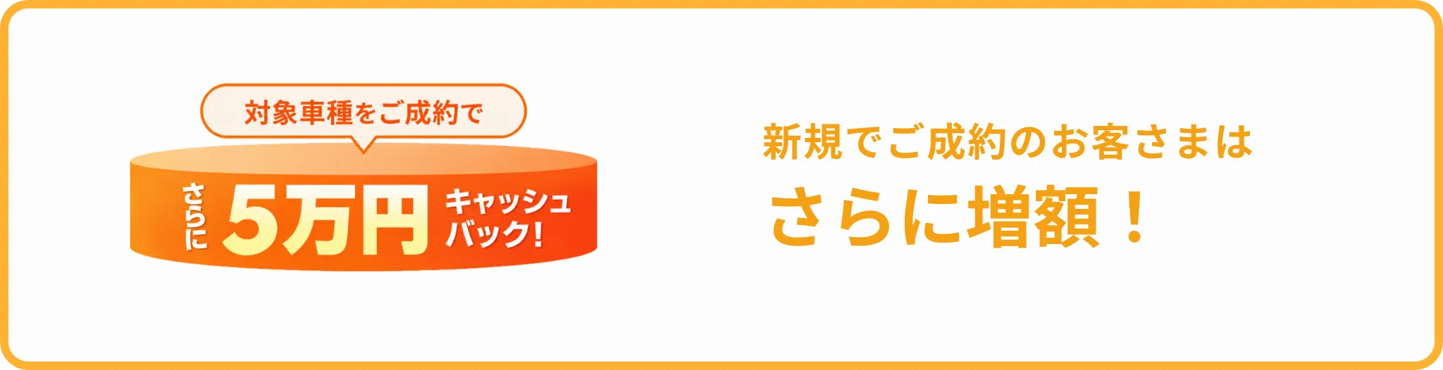 対象車種を新規でご成約のお客さまは、さらに5万円キャッシュバック！